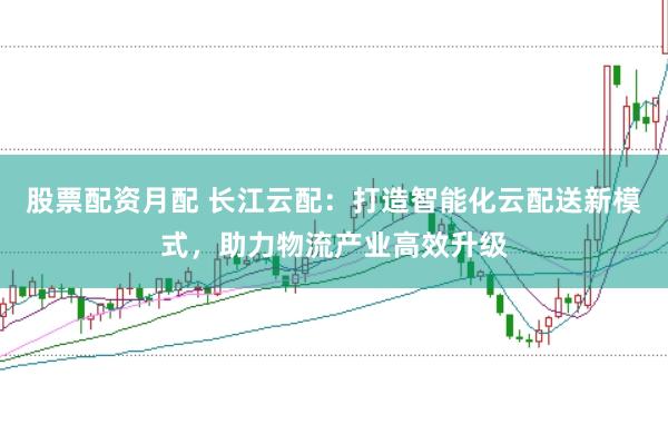 股票配资月配 长江云配：打造智能化云配送新模式，助力物流产业高效升级
