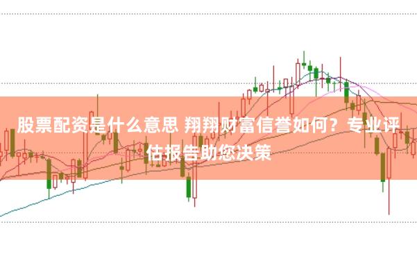 股票配资是什么意思 翔翔财富信誉如何？专业评估报告助您决策