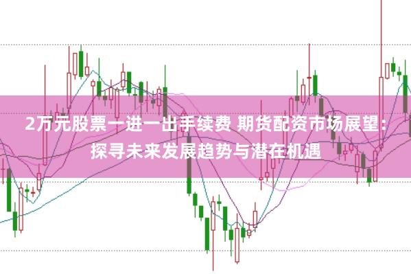 2万元股票一进一出手续费 期货配资市场展望：探寻未来发展趋势与潜在机遇
