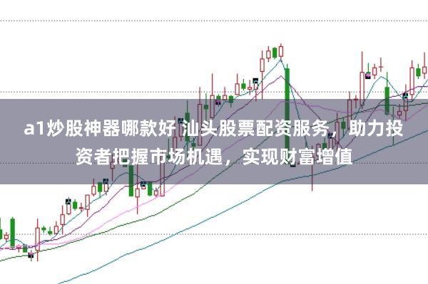a1炒股神器哪款好 汕头股票配资服务，助力投资者把握市场机遇，实现财富增值