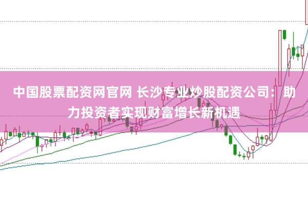 中国股票配资网官网 长沙专业炒股配资公司：助力投资者实现财富增长新机遇