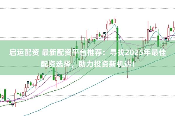 启运配资 最新配资平台推荐：寻找2025年最佳配资选择，助力投资新机遇！