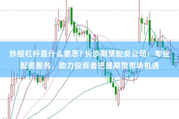 炒股杠杆是什么意思? 长沙期货配资公司：专业配资服务，助力投资者把握期货市场机遇