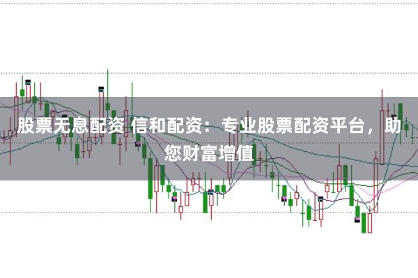 股票无息配资 信和配资：专业股票配资平台，助您财富增值