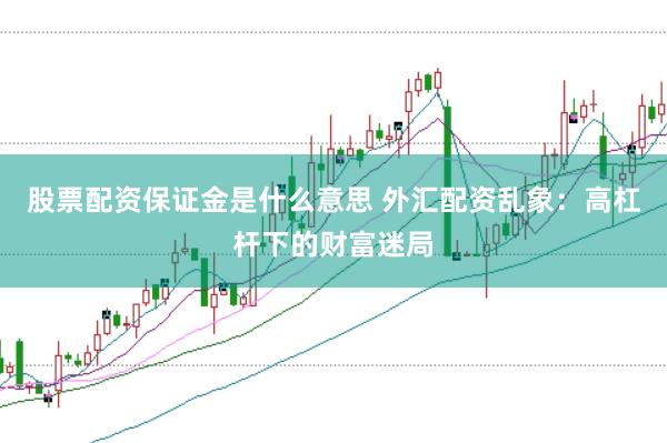 股票配资保证金是什么意思 外汇配资乱象：高杠杆下的财富迷局
