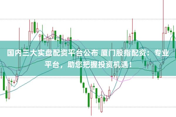 国内三大实盘配资平台公布 厦门股指配资：专业平台，助您把握投资机遇！