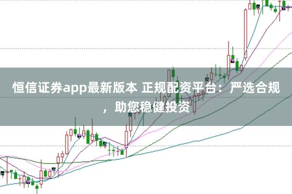 恒信证券app最新版本 正规配资平台：严选合规，助您稳健投资