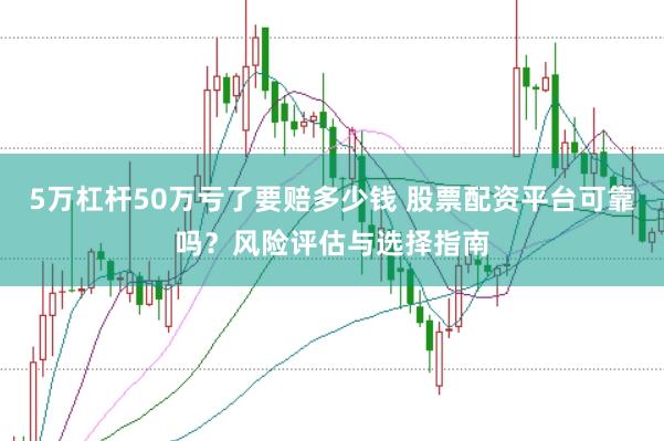5万杠杆50万亏了要赔多少钱 股票配资平台可靠吗？风险评估与选择指南