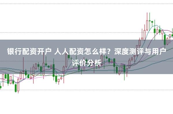 银行配资开户 人人配资怎么样？深度测评与用户评价分析