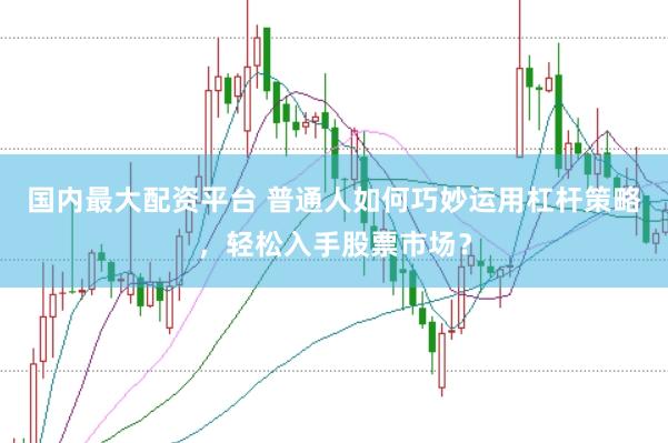 国内最大配资平台 普通人如何巧妙运用杠杆策略，轻松入手股票市场？