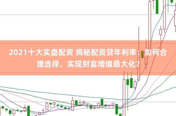 2021十大实盘配资 揭秘配资贷年利率：如何合理选择，实现财富增值最大化？