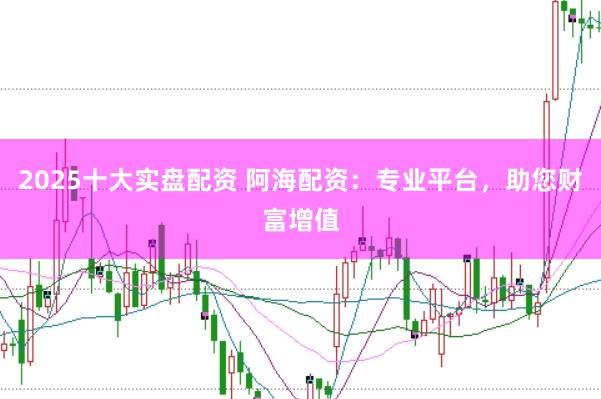 2025十大实盘配资 阿海配资：专业平台，助您财富增值