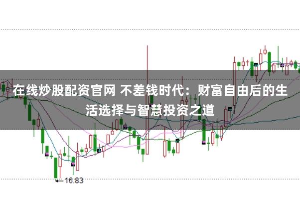 在线炒股配资官网 不差钱时代：财富自由后的生活选择与智慧投资之道