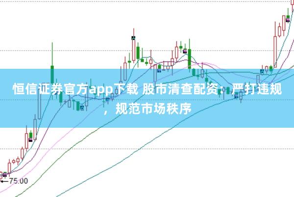 恒信证券官方app下载 股市清查配资：严打违规，规范市场秩序