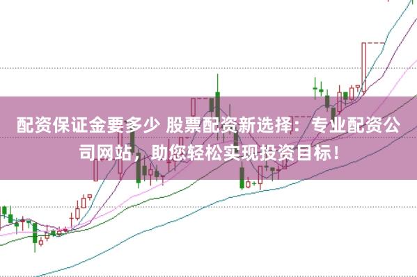 配资保证金要多少 股票配资新选择：专业配资公司网站，助您轻松实现投资目标！