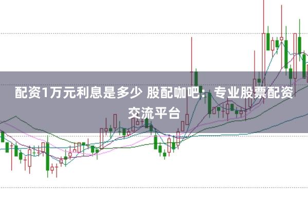 配资1万元利息是多少 股配咖吧：专业股票配资交流平台