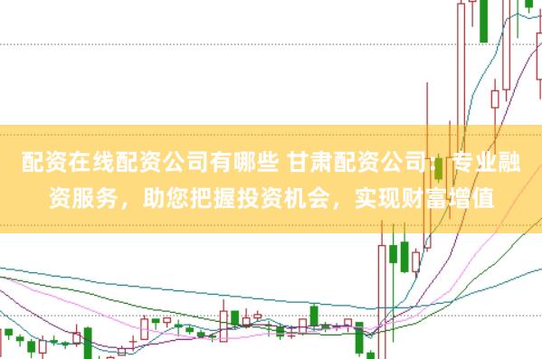 配资在线配资公司有哪些 甘肃配资公司：专业融资服务，助您把握投资机会，实现财富增值
