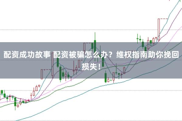 配资成功故事 配资被骗怎么办？维权指南助你挽回损失！