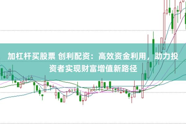 加杠杆买股票 创利配资：高效资金利用，助力投资者实现财富增值新路径