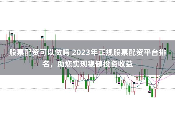 股票配资可以做吗 2023年正规股票配资平台排名，助您实现稳健投资收益