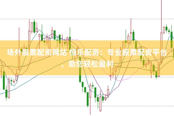 场外股票配资网站 恒乐配资：专业股票配资平台，助您轻松盈利