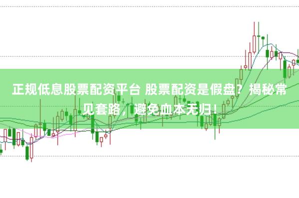 正规低息股票配资平台 股票配资是假盘？揭秘常见套路，避免血本无归！