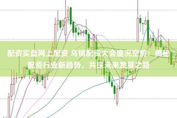 配资实盘网上配资 乌镇配资大会盛况空前：揭秘配资行业新趋势，共探未来发展之路