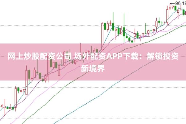 网上炒股配资公司 场外配资APP下载：解锁投资新境界