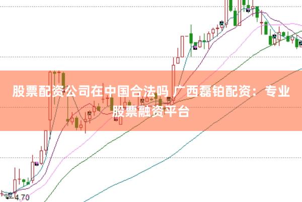 股票配资公司在中国合法吗 广西磊铂配资:专业股票融资平台