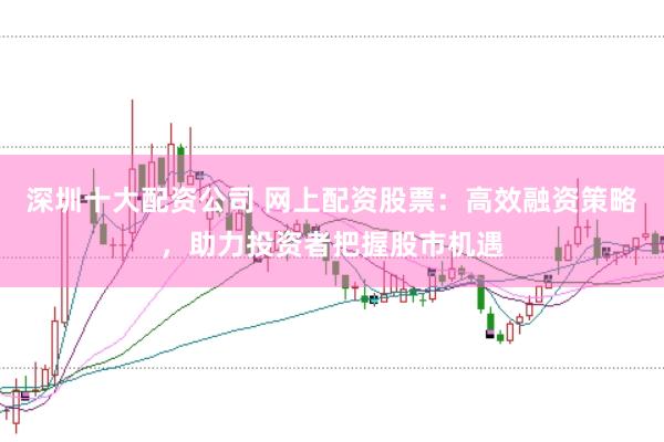 深圳十大配资公司 网上配资股票：高效融资策略，助力投资者把握股市机遇