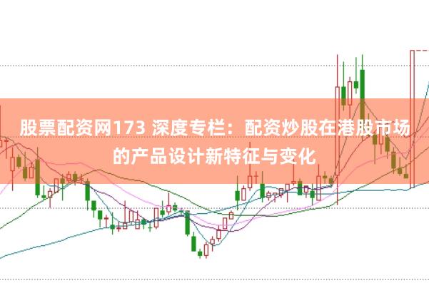 股票配资网173 深度专栏:配资炒股在港股市场的产品设计新特征与变化