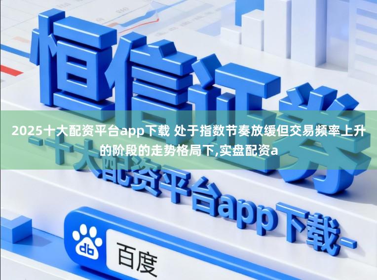 2025十大配资平台app下载 处于指数节奏放缓但交易频率上升的阶段的走势格局下，实盘配资a