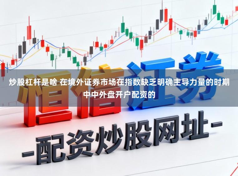炒股杠杆是啥 在境外证券市场在指数缺乏明确主导力量的时期中中外盘开户配资的
