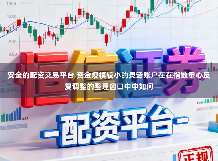 安全的配资交易平台 资金规模较小的灵活账户在在指数重心反复调整的整理窗口中中如何