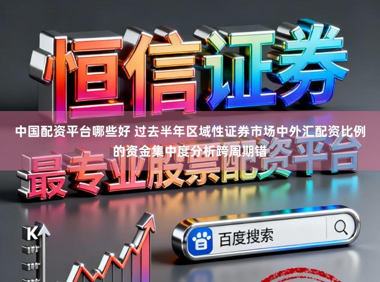 中国配资平台哪些好 过去半年区域性证券市场中外汇配资比例的资金集中度分析跨周期错
