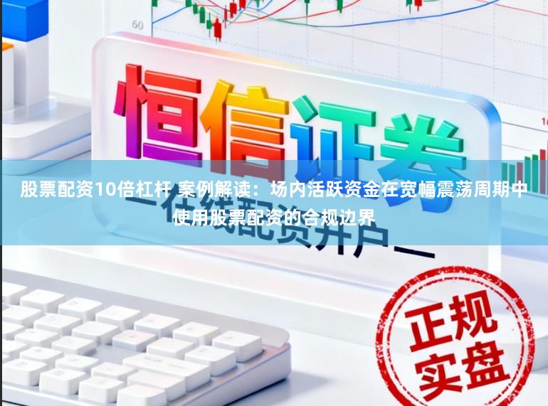 股票配资10倍杠杆 案例解读:场内活跃资金在宽幅震荡周期中使用股票配资的合规边界